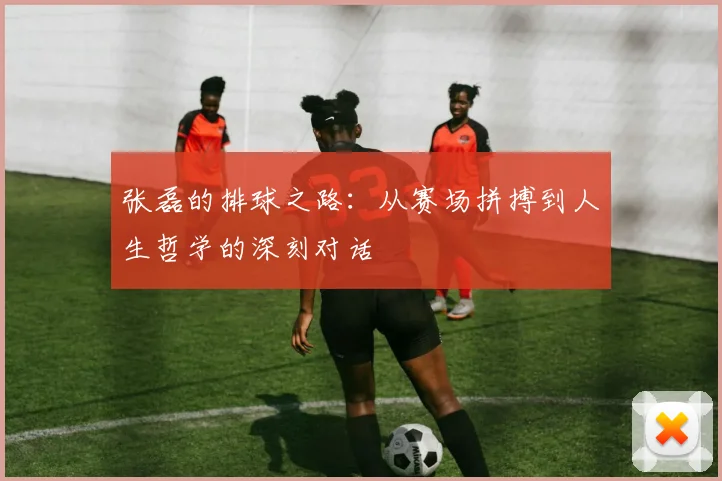 张磊的排球之路：从赛场拼搏到人生哲学的深刻对话