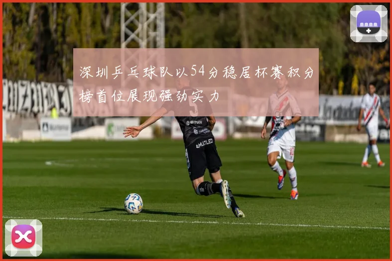 深圳乒乓球队以54分稳居杯赛积分榜首位展现强劲实力