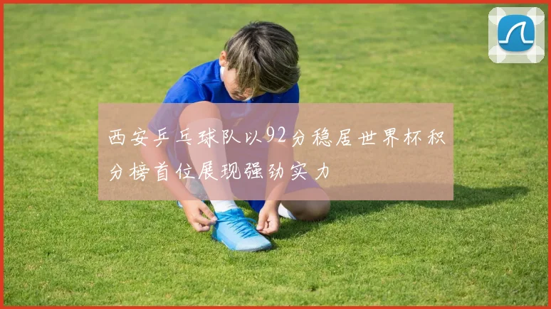 西安乒乓球队以92分稳居世界杯积分榜首位展现强劲实力