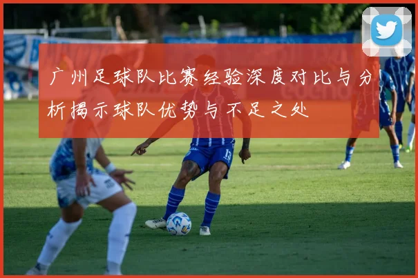 广州足球队比赛经验深度对比与分析揭示球队优势与不足之处