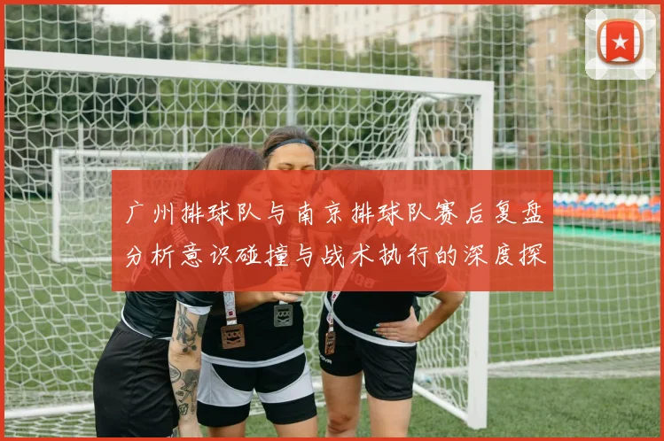 广州排球队与南京排球队赛后复盘分析意识碰撞与战术执行的深度探讨