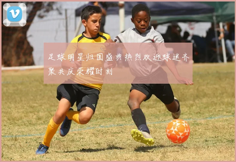 足球明星归国盛典热烈欢迎球迷齐聚共庆荣耀时刻