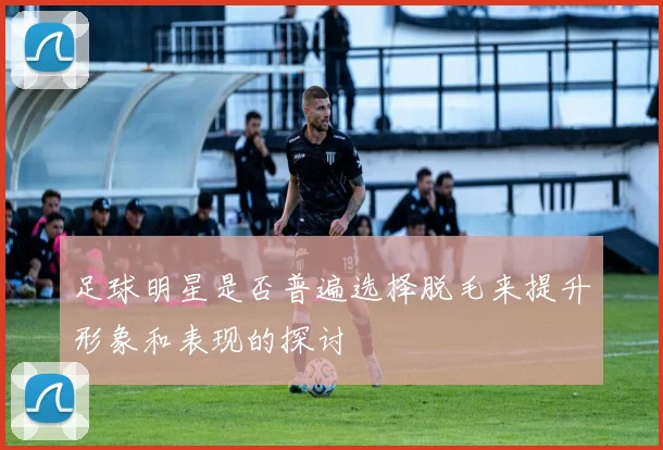 足球明星是否普遍选择脱毛来提升形象和表现的探讨