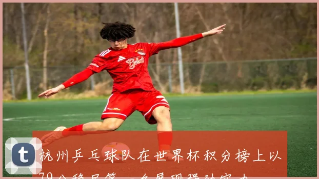 杭州乒乓球队在世界杯积分榜上以79分稳居第一名展现强劲实力