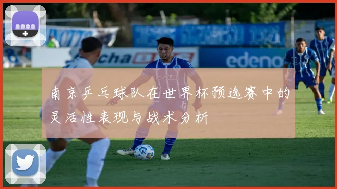 南京乒乓球队在世界杯预选赛中的灵活性表现与战术分析