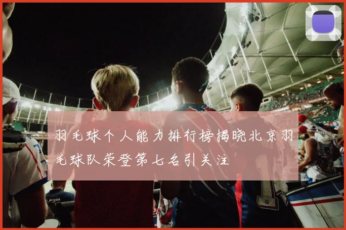 羽毛球个人能力排行榜揭晓北京羽毛球队荣登第七名引关注