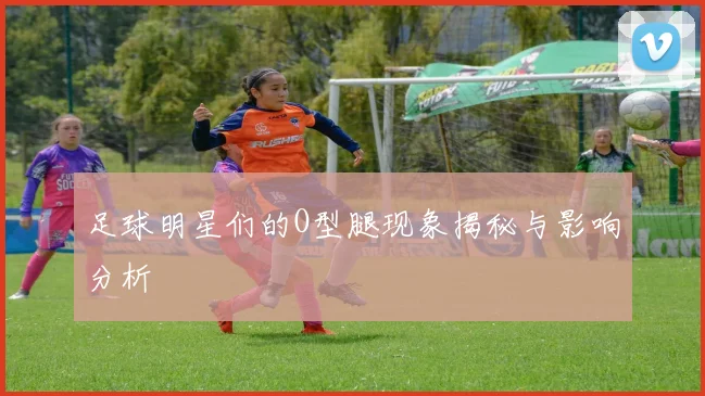 足球明星们的O型腿现象揭秘与影响分析