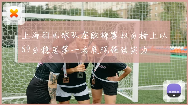 上海羽毛球队在欧锦赛积分榜上以69分稳居第一名展现强劲实力