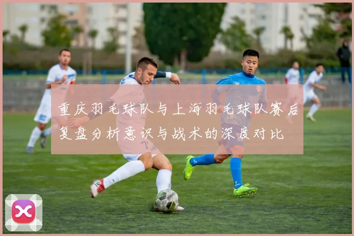 重庆羽毛球队与上海羽毛球队赛后复盘分析意识与战术的深度对比