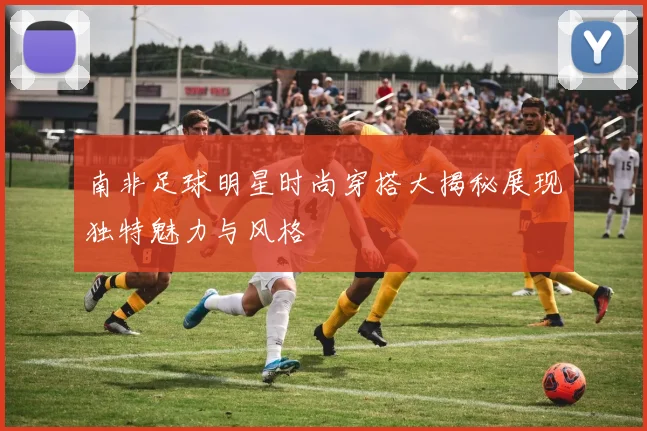 南非足球明星时尚穿搭大揭秘展现独特魅力与风格