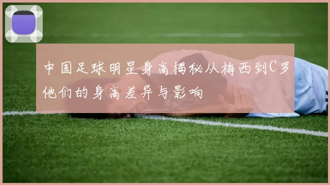 中国足球明星身高揭秘从梅西到C罗他们的身高差异与影响