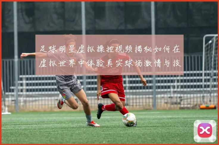 足球明星虚拟操控视频揭秘如何在虚拟世界中体验真实球场激情与技巧