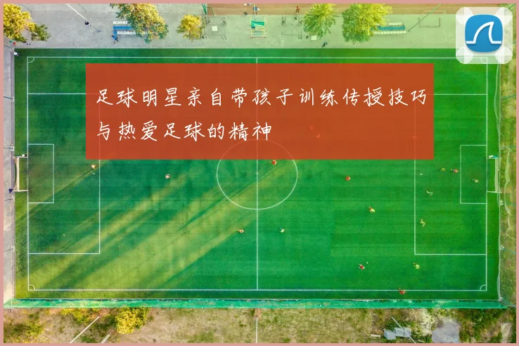 足球明星亲自带孩子训练传授技巧与热爱足球的精神