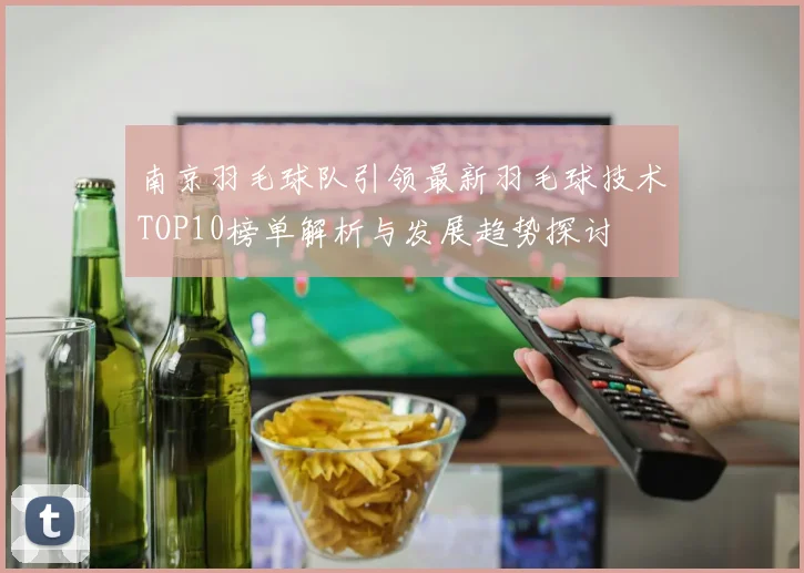 南京羽毛球队引领最新羽毛球技术TOP10榜单解析与发展趋势探讨