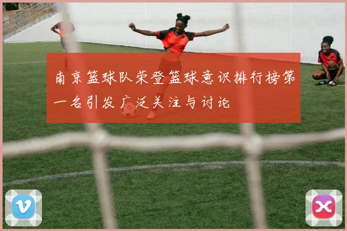 南京篮球队荣登篮球意识排行榜第一名引发广泛关注与讨论
