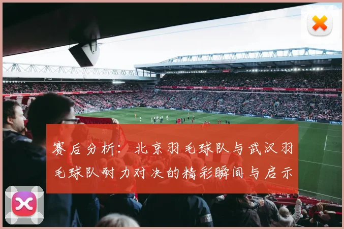 赛后分析：北京羽毛球队与武汉羽毛球队耐力对决的精彩瞬间与启示