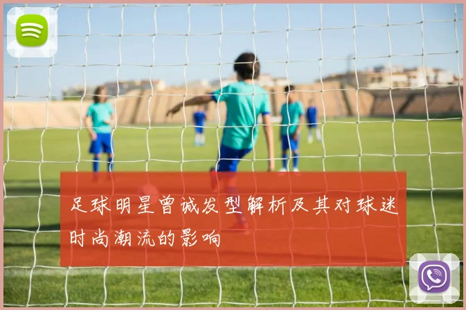 足球明星曾诚发型解析及其对球迷时尚潮流的影响