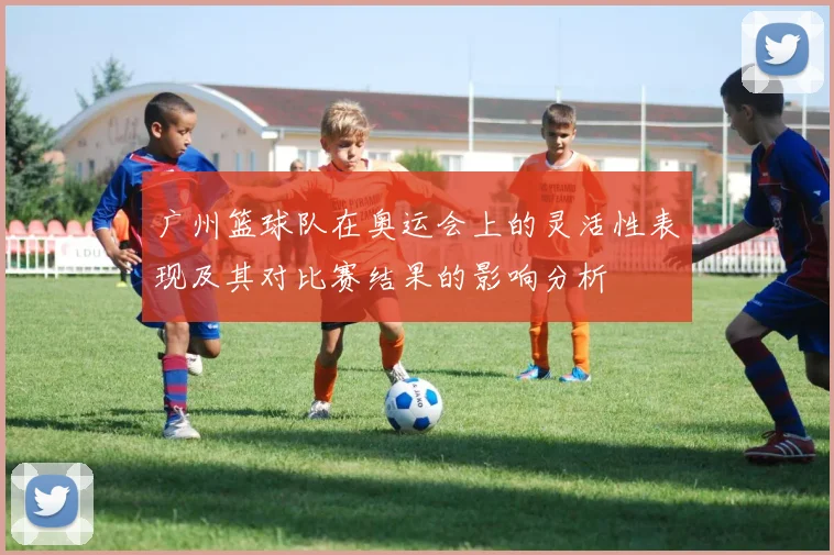 广州篮球队在奥运会上的灵活性表现及其对比赛结果的影响分析