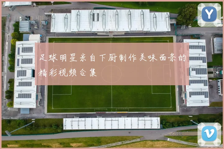 足球明星亲自下厨制作美味面条的精彩视频合集