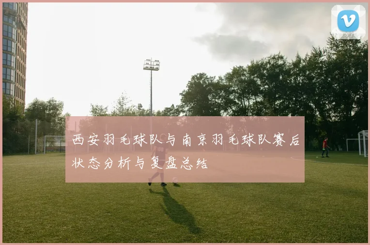 西安羽毛球队与南京羽毛球队赛后状态分析与复盘总结