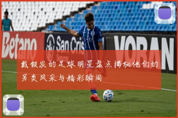 戴假发的足球明星盘点揭秘他们的另类风采与精彩瞬间