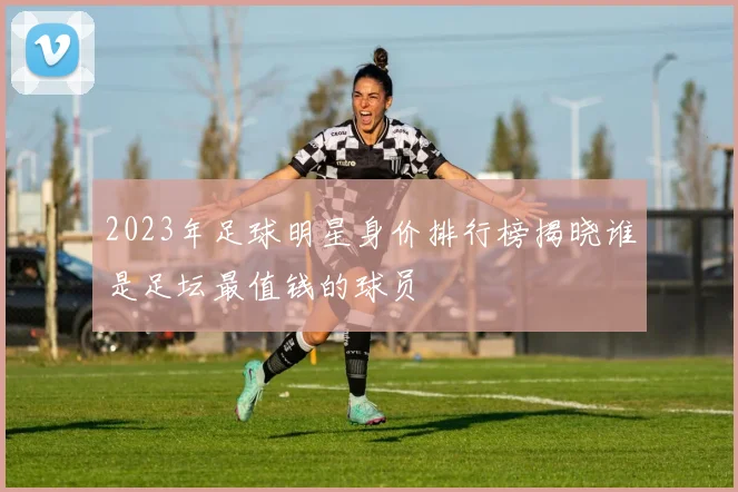 2023年足球明星身价排行榜揭晓谁是足坛最值钱的球员