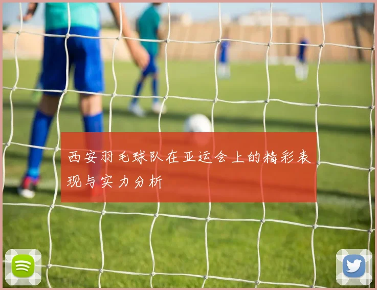 西安羽毛球队在亚运会上的精彩表现与实力分析