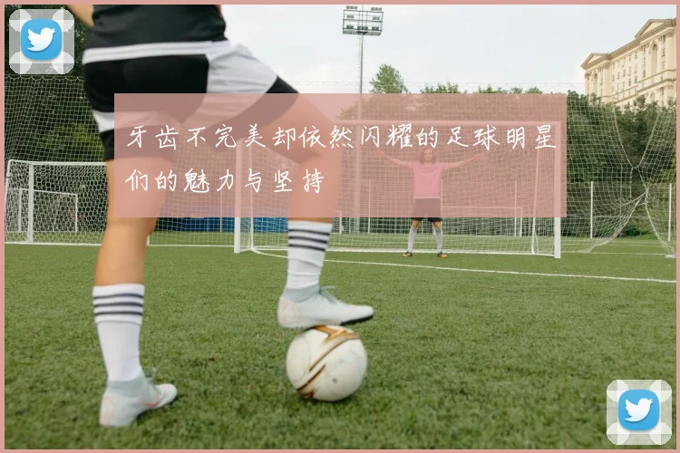 牙齿不完美却依然闪耀的足球明星们的魅力与坚持
