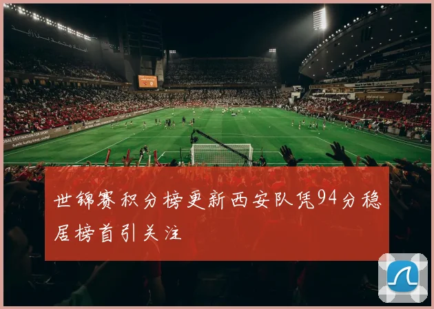 世锦赛积分榜更新西安队凭94分稳居榜首引关注