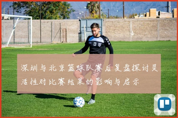 深圳与北京篮球队赛后复盘探讨灵活性对比赛结果的影响与启示