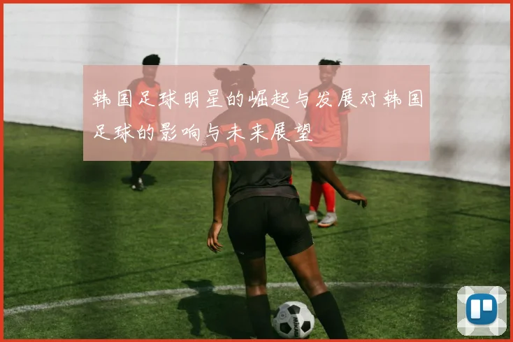 韩国足球明星的崛起与发展对韩国足球的影响与未来展望