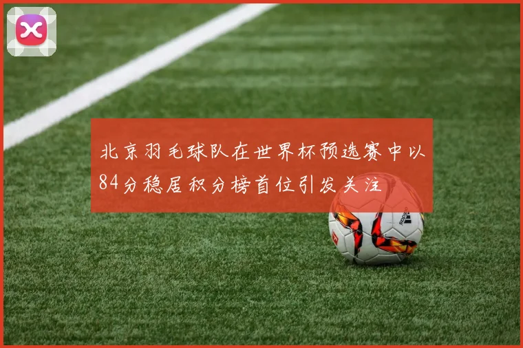 北京羽毛球队在世界杯预选赛中以84分稳居积分榜首位引发关注