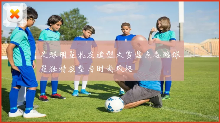 足球明星扎发造型大赏盘点各路球星独特发型与时尚风格