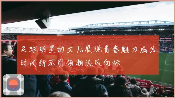 足球明星的女儿展现青春魅力成为时尚新宠引领潮流风向标