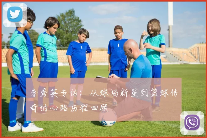 李秀英专访：从球场新星到篮球传奇的心路历程回顾